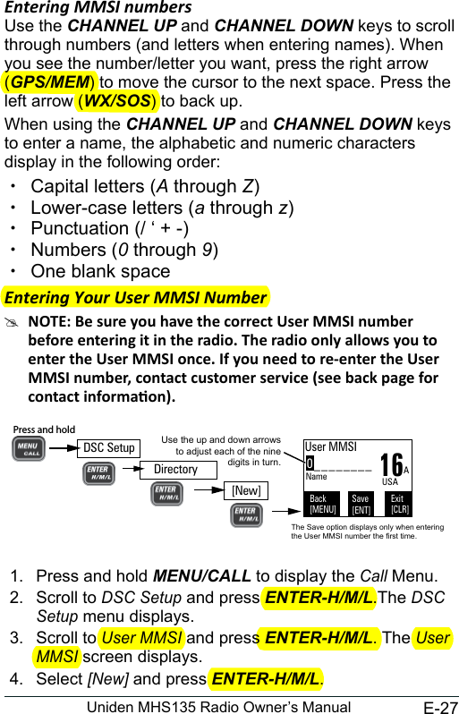E-27Uniden MHS135 Radio Owner’s ManualEntering MMSI numbers Use the CHANNEL UP and CHANNEL DOWN keys to scroll through numbers (and letters when entering names). When you see the number/letter you want, press the right arrow (GPS/MEM) to move the cursor to the next space. Press the left arrow (WX/SOS) to back up.When using the CHANNEL UP and CHANNEL DOWN keys to enter a name, the alphabetic and numeric characters display in the following order: xCapital letters (A through Z) xLower-case letters (a through z) xPunctuation (/ ‘ + -)  xNumbers (0 through 9) xOne blank spaceEntering Your User MMSI Number  #1.  Press and hold MENU/CALL to display the Call Menu.2.  Scroll to DSC Setup and press ENTER-H/M/L.The DSC Setup menu displays.3.  Scroll to User MMSI and press ENTER-H/M/L. The User MMSI screen displays. 4.  Select [New] and press ENTER-H/M/L.0________Use the up and down arrows to adjust each of the nine digits in turn.16User MMSIBack[MENU]Exit[CLR]Save[ENT]Name AUSAThe Save option displays only when entering the User MMSI number the first time.DSC SetupPress and hold [New]Directory