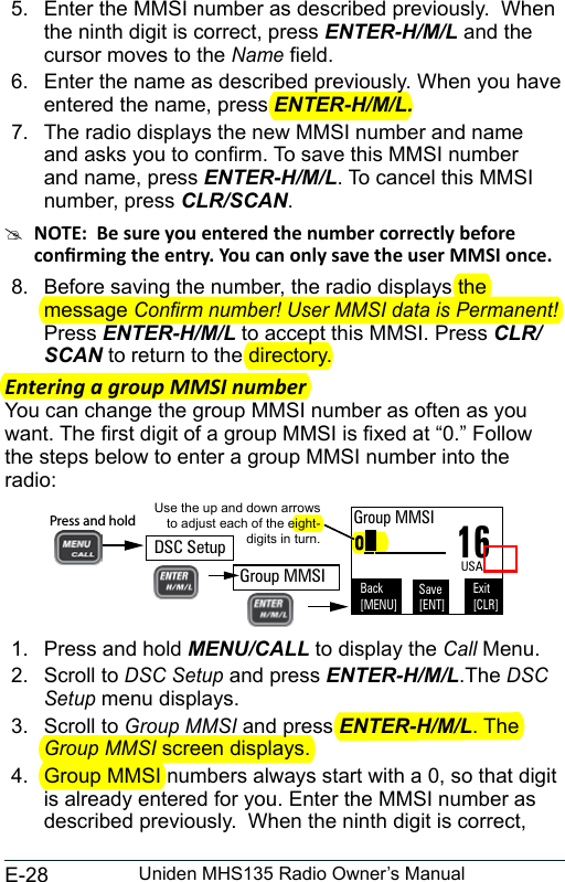 E-28 Uniden MHS135 Radio Owner’s Manual5.  Enter the MMSI number as described previously.  When the ninth digit is correct, press ENTER-H/M/L and the cursor moves to the Name eld.6.  Enter the name as described previously. When you have entered the name, press ENTER-H/M/L.7.  The radio displays the new MMSI number and name and asks you to conrm. To save this MMSI number and name, press ENTER-H/M/L. To cancel this MMSI number, press CLR/SCAN.  #8.  Before saving the number, the radio displays the message Conrm number! User MMSI data is Permanent! Press ENTER-H/M/L to accept this MMSI. Press CLR/SCAN to return to the directory.Entering a group MMSI numberYou can change the group MMSI number as often as you want. The rst digit of a group MMSI is xed at “0.” Follow the steps below to enter a group MMSI number into the radio:  1.  Press and hold MENU/CALL to display the Call Menu.2.  Scroll to DSC Setup and press ENTER-H/M/L.The DSC Setup menu displays.3.  Scroll to Group MMSI and press ENTER-H/M/L. The Group MMSI screen displays. 4.  Group MMSI numbers always start with a 0, so that digit is already entered for you. Enter the MMSI number as described previously.  When the ninth digit is correct, 0________Use the up and down arrows to adjust each of the eight-digits in turn.16Group MMSIBack[MENU]Exit[CLR]Save[ENT]USADSC SetupPress and hold Group MMSI