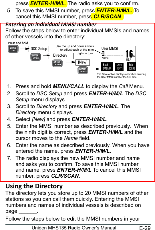 E-29Uniden MHS135 Radio Owner’s Manualpress ENTER-H/M/L. The radio asks you to conrm. 5.  To save this MMSI number, press ENTER-H/M/L. To cancel this MMSI number, press CLR/SCAN. Entering an individual MMSI numberFollow the steps below to enter individual MMSIs and names of other vessels into the directory:1.  Press and hold MENU/CALL to display the Call Menu.2.  Scroll to DSC Setup and press ENTER-H/M/L.The DSC Setup menu displays.3.  Scroll to Directory and press ENTER-H/M/L. The Directory menu displays. 4.  Select [New] and press ENTER-H/M/L. 5.  Enter the MMSI number as described previously.  When the ninth digit is correct, press ENTER-H/M/L and the cursor moves to the Name eld.6.  Enter the name as described previously. When you have entered the name, press ENTER-H/M/L.7.  The radio displays the new MMSI number and name and asks you to conrm. To save this MMSI number and name, press ENTER-H/M/L To cancel this MMSI number, press CLR/SCAN.The directory lets you store up to 20 MMSI numbers of other stations so you can call them quickly. Entering the MMSI numbers and names of individual vessels is described on page ______. Follow the steps below to edit the MMSI numbers in your 0________Use the up and down arrows to adjust each of the nine digits in turn.16User MMSIBack[MENU]Exit[CLR]Save[ENT]Name AUSAThe Save option displays only when entering the User MMSI number the first time.DSC SetupPress and hold [New]Directory