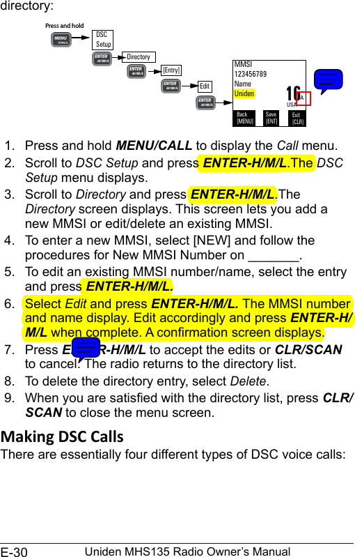 E-30 Uniden MHS135 Radio Owner’s Manualdirectory: 1.  Press and hold MENU/CALL to display the Call menu. 2.  Scroll to DSC Setup and press ENTER-H/M/L.The DSC Setup menu displays. 3.  Scroll to Directory and press ENTER-H/M/L.The Directory screen displays. This screen lets you add a new MMSI or edit/delete an existing MMSI. 4.  To enter a new MMSI, select [NEW] and follow the procedures for New MMSI Number on _______. 5.  To edit an existing MMSI number/name, select the entry and press ENTER-H/M/L.6.  Select Edit and press ENTER-H/M/L. The MMSI number and name display. Edit accordingly and press ENTER-H/M/L when complete. A conrmation screen displays.7.  Press ENTER-H/M/L to accept the edits or CLR/SCAN to cancel. The radio returns to the directory list. 8.  To delete the directory entry, select Delete. 9.  When you are satised with the directory list, press CLR/SCAN to close the menu screen. There are essentially four different types of DSC voice calls: Back[MENU]Exit[CLR]Save[ENT]AUSAMMSI123456789NameUniden16DirectoryPress and hold [Entry]DSC SetupEdit