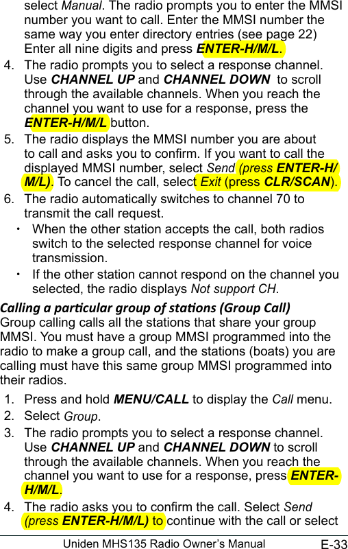 E-33Uniden MHS135 Radio Owner’s Manualselect Manual. The radio prompts you to enter the MMSI number you want to call. Enter the MMSI number the same way you enter directory entries (see page 22) Enter all nine digits and press ENTER-H/M/L. 4.  The radio prompts you to select a response channel. Use CHANNEL UP and CHANNEL DOWN  to scroll through the available channels. When you reach the channel you want to use for a response, press the ENTER-H/M/L button. 5.  The radio displays the MMSI number you are about to call and asks you to conrm. If you want to call the displayed MMSI number, select Send (press ENTER-H/M/L). To cancel the call, select Exit (press CLR/SCAN).6.  The radio automatically switches to channel 70 to transmit the call request.  xWhen the other station accepts the call, both radios switch to the selected response channel for voice transmission.  xIf the other station cannot respond on the channel you selected, the radio displays Not support CH.Calling a parcular group of staons (Group Call)Group calling calls all the stations that share your group MMSI. You must have a group MMSI programmed into the radio to make a group call, and the stations (boats) you are calling must have this same group MMSI programmed into their radios. 1.  Press and hold MENU/CALL to display the Call menu. 2.  Select Group. 3.  The radio prompts you to select a response channel. Use CHANNEL UP and CHANNEL DOWN to scroll through the available channels. When you reach the channel you want to use for a response, press ENTER-H/M/L. 4.  The radio asks you to conrm the call. Select Send (press ENTER-H/M/L) to continue with the call or select 
