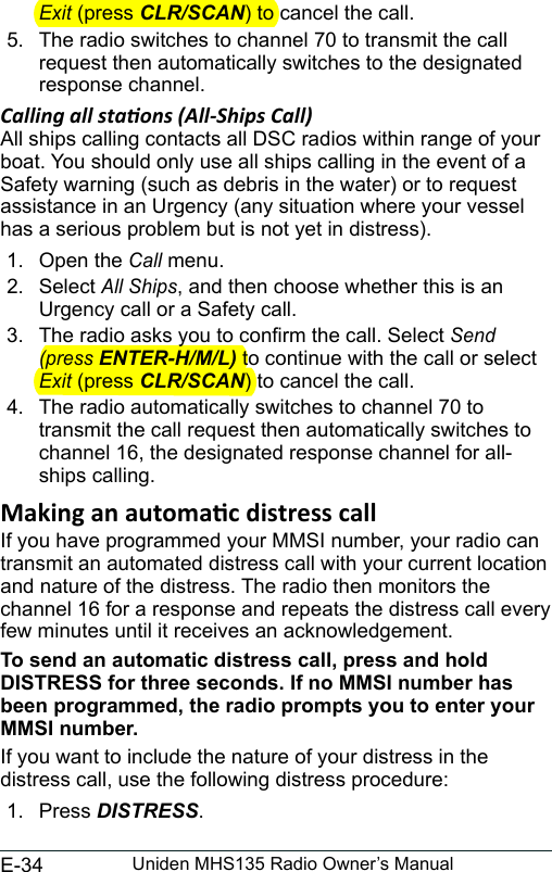 E-34 Uniden MHS135 Radio Owner’s ManualExit (press CLR/SCAN) to cancel the call. 5.  The radio switches to channel 70 to transmit the call request then automatically switches to the designated response channel. Calling all staons (All-Ships Call)All ships calling contacts all DSC radios within range of your boat. You should only use all ships calling in the event of a Safety warning (such as debris in the water) or to request assistance in an Urgency (any situation where your vessel has a serious problem but is not yet in distress). 1.  Open the Call menu. 2.  Select All Ships, and then choose whether this is an Urgency call or a Safety call. 3.  The radio asks you to conrm the call. Select Send (press ENTER-H/M/L) to continue with the call or select Exit (press CLR/SCAN) to cancel the call. 4.  The radio automatically switches to channel 70 to transmit the call request then automatically switches to channel 16, the designated response channel for all-ships calling. If you have programmed your MMSI number, your radio can transmit an automated distress call with your current location and nature of the distress. The radio then monitors the channel 16 for a response and repeats the distress call every few minutes until it receives an acknowledgement. To send an automatic distress call, press and hold DISTRESS for three seconds. If no MMSI number has been programmed, the radio prompts you to enter your MMSI number. If you want to include the nature of your distress in the distress call, use the following distress procedure: 1.  Press DISTRESS. 