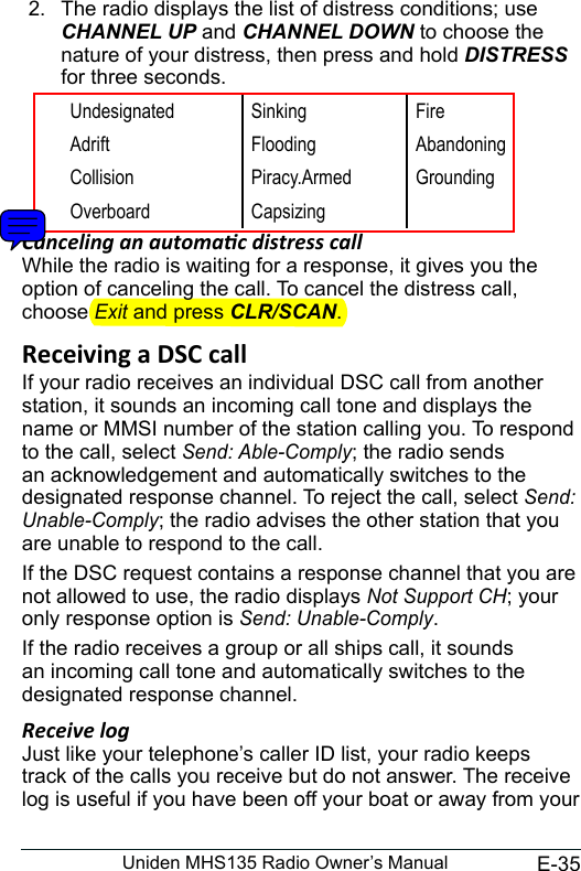 E-35Uniden MHS135 Radio Owner’s Manual2.  The radio displays the list of distress conditions; use CHANNEL UP and CHANNEL DOWN to choose the nature of your distress, then press and hold DISTRESS for three seconds.  Undesignated Sinking FireAdrift Flooding AbandoningCollision Piracy.Armed GroundingOverboard CapsizingCanceling an automac distress call While the radio is waiting for a response, it gives you the option of canceling the call. To cancel the distress call, choose Exit and press CLR/SCAN. If your radio receives an individual DSC call from another station, it sounds an incoming call tone and displays the name or MMSI number of the station calling you. To respond to the call, select Send: Able-Comply; the radio sends an acknowledgement and automatically switches to the designated response channel. To reject the call, select Send: Unable-Comply; the radio advises the other station that you are unable to respond to the call. If the DSC request contains a response channel that you are not allowed to use, the radio displays Not Support CH; your only response option is Send: Unable-Comply. If the radio receives a group or all ships call, it sounds an incoming call tone and automatically switches to the designated response channel. Receive logJust like your telephone’s caller ID list, your radio keeps track of the calls you receive but do not answer. The receive log is useful if you have been off your boat or away from your 