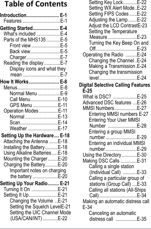 Table of ContentsIntroduction .......................... E-1Features ..............................E-1Getting Started ..................... E-4What’s included ...................E-4Parts of the MHS135 ...........E-5Front view .......................E-5Back view ........................E-5Charger ...........................E-7Reading the display .............E-7Display icons and what they mean ..............................E-7How It Works ........................ E-8Menus ..................................E-8Normal Menu ..................E-9Call Menu ......................E-10GPS Menu ....................E-11Operation Modes ...............E-11Normal ..........................E-13Scan ..............................E-14Weather ........................E-17 Setting Up the Hardware .... E-18Attaching the Antenna .......E-18Installing the Battery ..........E-18Using Alkaline Batteries .....E-18Mounting the Charger ........E-20Charging the Battery ..........E-20Important notes on charging the battery ....................E-20Setting Up Your Radio ......... E-21Turning It On  .....................E-21Setting It Up .......................E-21Changing the Volume  ..E-21Setting the Squelch Level E-21Setting the UIC Channel Mode (USA/CAN/INT) ............E-22Setting Key Lock ...........E-22Setting WX Alert Mode ..E-22Setting FIPS Codes ......E-22Adjusting the Lamp .......E-22Adjust the LCD Contrast E-23Setting the Temperature Measure .......................E-23Turning the Key Beep On and Off.................................E-23Operating the Radio  .........E-24Changing the Channel ..E-24Making a Transmission .E-24Changing the transmission level ..............................E-24Digital Selective Calling Features  E-25What is DSC?  ...................E-25Advanced DSC features  ...E-26MMSI Numbers ..................E-27Entering MMSI numbers  E-27Entering Your User MMSI Number  .......................E-28Entering a group MMSI number .........................E-29Entering an individual MMSI number .........................E-29Using the Directory ............E-30Making DSC Calls .............E-31Calling a single station (Individual Call)  ...........E-33Calling a particular group of stations (Group Call) ....E-33Calling all stations (All-Ships Call) ..............................E-34Making an automatic distress call E-34Canceling an automatic distress call  .................E-35