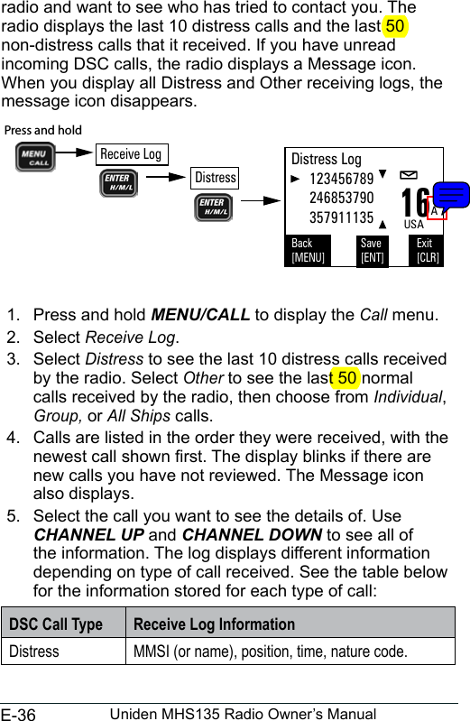 E-36 Uniden MHS135 Radio Owner’s Manualradio and want to see who has tried to contact you. The radio displays the last 10 distress calls and the last 50 non-distress calls that it received. If you have unread incoming DSC calls, the radio displays a Message icon. When you display all Distress and Other receiving logs, the message icon disappears. 1.  Press and hold MENU/CALL to display the Call menu. 2.  Select Receive Log. 3.  Select Distress to see the last 10 distress calls received by the radio. Select Other to see the last 50 normal calls received by the radio, then choose from Individual, Group, or All Ships calls. 4.  Calls are listed in the order they were received, with the newest call shown rst. The display blinks if there are new calls you have not reviewed. The Message icon also displays.5.  Select the call you want to see the details of. Use CHANNEL UP and CHANNEL DOWN to see all of the information. The log displays different information depending on type of call received. See the table below for the information stored for each type of call: DSC Call Type Receive Log InformationDistress MMSI (or name), position, time, nature code. 16AUSADistress Log     123456789     246853790     357911135Back[MENU]Exit[CLR]Save[ENT]Press and hold Receive LogDistress
