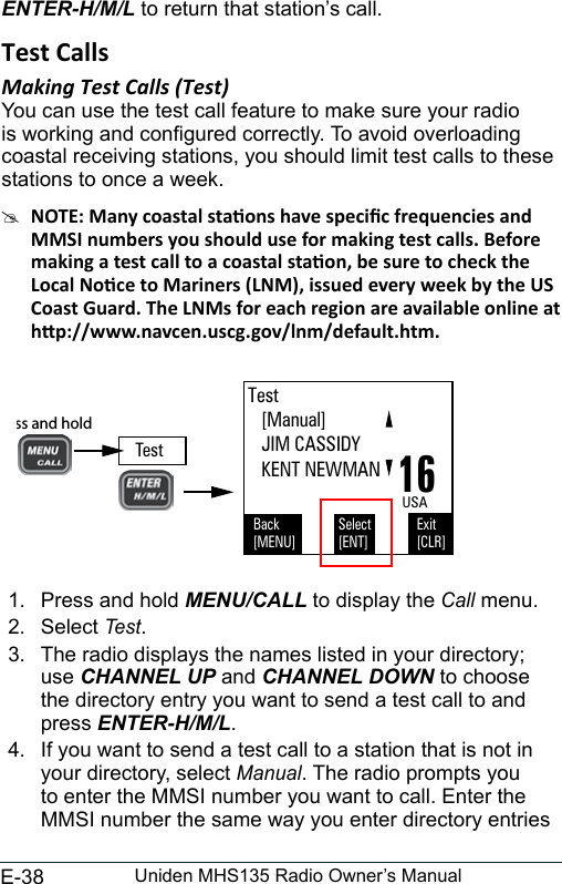 E-38 Uniden MHS135 Radio Owner’s ManualENTER-H/M/L to return that station’s call. Test CallsMaking Test Calls (Test) You can use the test call feature to make sure your radio is working and congured correctly. To avoid overloading coastal receiving stations, you should limit test calls to these stations to once a week.  #1.  Press and hold MENU/CALL to display the Call menu. 2.  Select Test. 3.  The radio displays the names listed in your directory; use CHANNEL UP and CHANNEL DOWN to choose the directory entry you want to send a test call to and press ENTER-H/M/L. 4.  If you want to send a test call to a station that is not in your directory, select Manual. The radio prompts you to enter the MMSI number you want to call. Enter the MMSI number the same way you enter directory entries Test   [Manual]   JIM CASSIDY   KENT NEWMANBack[MENU]Exit[CLR]Select[ENT]16USATestPress and hold  