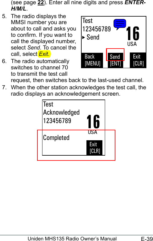 E-39Uniden MHS135 Radio Owner’s Manual(see page 22). Enter all nine digits and press ENTER-H/M/L. 5.  The radio displays the MMSI number you are about to call and asks you to conrm. If you want to call the displayed number, select Send. To cancel the call, select Exit.  6.  The radio automatically switches to channel 70 to transmit the test call request, then switches back to the last-used channel. 7.  When the other station acknowledges the test call, the radio displays an acknowledgement screen. Back[MENU]Exit[CLR]Send[ENT]16USASendTest123456789TestAcknowledged123456789CompletedExit[CLR]16USA