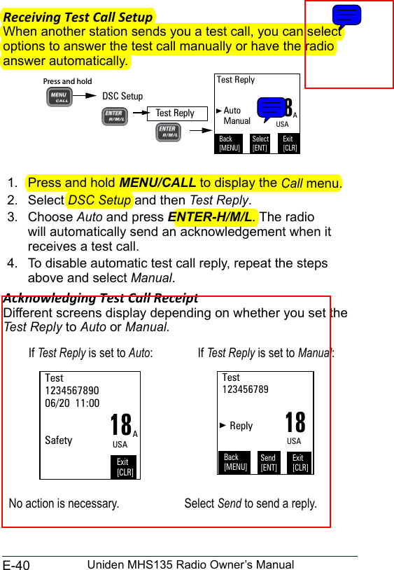 E-40 Uniden MHS135 Radio Owner’s ManualReceiving Test Call SetupWhen another station sends you a test call, you can select options to answer the test call manually or have the radio answer automatically.1.  Press and hold MENU/CALL to display the Call menu. 2.  Select DSC Setup and then Test Reply. 3.  Choose Auto and press ENTER-H/M/L. The radio will automatically send an acknowledgement when it receives a test call. 4.  To disable automatic test call reply, repeat the steps above and select Manual. Acknowledging Test Call ReceiptDifferent screens display depending on whether you set the Test Reply to Auto or Manual.If Test Reply is set to Auto: If Test Reply is set to Manual:18Test 123456789006/20  11:00   SafetyExit[CLR]AUSA18Test 123456789      ReplyExit[CLR]USABack[MENU]Send[ENT]No action is necessary. Select Send to send a reply.18Test Reply   Auto   ManualBack[MENU]Exit[CLR]Select[ENT]AUSADSC SetupPress and hold Test Reply