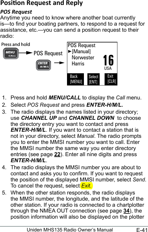 E-41Uniden MHS135 Radio Owner’s ManualPOS RequestAnytime you need to know where another boat currently is—to nd your boating partners, to respond to a request for assistance, etc.—you can send a position request to their radio: 16POS Request   [Manual]   Norwester   HarrisBack[MENU]Exit[CLR]Select[ENT]USAPOS RequestPress and hold 1.  Press and hold MENU/CALL to display the Call menu. 2.  Select POS Request and press ENTER-H/M/L.3.  The radio displays the names listed in your directory; use CHANNEL UP and CHANNEL DOWN  to choose the directory entry you want to contact and press ENTER-H/M/L. If you want to contact a station that is not in your directory, select Manual. The radio prompts you to enter the MMSI number you want to call. Enter the MMSI number the same way you enter directory entries (see page 22). Enter all nine digits and press ENTER-H/M/L. 4.  The radio displays the MMSI number you are about to contact and asks you to conrm. If you want to request the position of the displayed MMSI number, select Send. To cancel the request, select Exit. 5.  When the other station responds, the radio displays the MMSI number, the longitude, and the latitude of the other station. If your radio is connected to a chartplotter through the NMEA OUT connection (see page 34), the position information will also be displayed on the plotter 