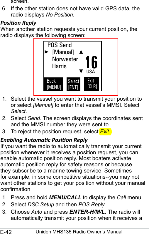 E-42 Uniden MHS135 Radio Owner’s Manualscreen. 6.  If the other station does not have valid GPS data, the radio displays No Position. Posion ReplyWhen another station requests your current position, the radio displays the following screen:  1.  Select the vessel you want to transmit your position to or select [Manual] to enter that vessel’s MMSI. Select  Select.2.  Select Send. The screen displays the coordinates sent and the MMSI number they were sent to. 3.  To reject the position request, select Exit. Enabling Automac Posion ReplyIf you want the radio to automatically transmit your current position whenever it receives a position request, you can enable automatic position reply. Most boaters activate automatic position reply for safety reasons or because they subscribe to a marine towing service. Sometimes—for example, in some competitive situations--you may not want other stations to get your position without your manual conrmation 1.  Press and hold MENU/CALL to display the Call menu. 2.  Select DSC Setup and then POS Reply. 3.  Choose Auto and press ENTER-H/M/L. The radio will automatically transmit your position when it receives a 16POS Send   [Manual]   Norwester   HarrisBack[MENU]Exit[CLR]Select[ENT]USA