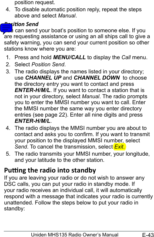 E-43Uniden MHS135 Radio Owner’s Manualposition request. 4.  To disable automatic position reply, repeat the steps above and select Manual. Posion Send You can send your boat’s position to someone else. If you are requesting assistance or using an all ships call to give a safety warning, you can send your current position so other stations know where you are: 1.  Press and hold MENU/CALL to display the Call menu. 2.  Select Position Send. 3.  The radio displays the names listed in your directory; use CHANNEL UP and CHANNEL DOWN  to choose the directory entry you want to contact and press ENTER-H/M/L. If you want to contact a station that is not in your directory, select Manual. The radio prompts you to enter the MMSI number you want to call. Enter the MMSI number the same way you enter directory entries (see page 22). Enter all nine digits and press ENTER-H/M/L. 4.  The radio displays the MMSI number you are about to contact and asks you to conrm. If you want to transmit your position to the displayed MMSI number, select Send. To cancel the transmission, select Exit. 5.  The radio transmits your MMSI number, your longitude, and your latitude to the other station.Pung the radio into standby If you are leaving your radio or do not wish to answer any DSC calls, you can put your radio in standby mode. If your radio receives an individual call, it will automatically respond with a message that indicates your radio is currently unattended. Follow the steps below to put your radio in standby: