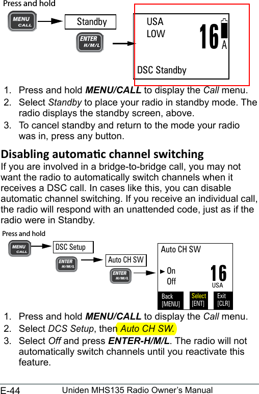 E-44 Uniden MHS135 Radio Owner’s Manual  1.  Press and hold MENU/CALL to display the Call menu. 2.  Select Standby to place your radio in standby mode. The radio displays the standby screen, above. 3.  To cancel standby and return to the mode your radio was in, press any button. If you are involved in a bridge-to-bridge call, you may not  want the radio to automatically switch channels when it receives a DSC call. In cases like this, you can disable automatic channel switching. If you receive an individual call, the radio will respond with an unattended code, just as if the radio were in Standby. 16USAAuto CH SW    On   OffBack[MENU]Exit[CLR]Select[ENT]Press and hold DSC SetupAuto CH SW1.  Press and hold MENU/CALL to display the Call menu. 2.  Select DCS Setup, then Auto CH SW.3.  Select Off and press ENTER-H/M/L. The radio will not automatically switch channels until you reactivate this feature.     USA    LOW   DSC Standby16AStandbyPress and hold