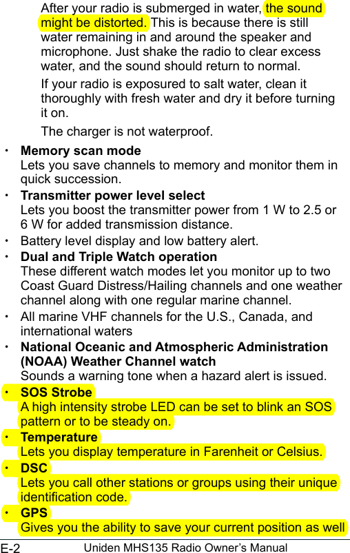 E-2 Uniden MHS135 Radio Owner’s ManualAfter your radio is submerged in water, the sound might be distorted. This is because there is still water remaining in and around the speaker and microphone. Just shake the radio to clear excess water, and the sound should return to normal.If your radio is exposured to salt water, clean it thoroughly with fresh water and dry it before turning it on.The charger is not waterproof.  xMemory scan mode  Lets you save channels to memory and monitor them in quick succession.  xTransmitter power level select Lets you boost the transmitter power from 1 W to 2.5 or  6 W for added transmission distance. xBattery level display and low battery alert. xDual and Triple Watch operation These different watch modes let you monitor up to two Coast Guard Distress/Hailing channels and one weather channel along with one regular marine channel. xAll marine VHF channels for the U.S., Canada, and international waters xNational Oceanic and Atmospheric Administration (NOAA) Weather Channel watch Sounds a warning tone when a hazard alert is issued. xSOS StrobeA high intensity strobe LED can be set to blink an SOS pattern or to be steady on. xTemperatureLets you display temperature in Farenheit or Celsius. xDSCLets you call other stations or groups using their unique identication code. xGPS Gives you the ability to save your current position as well 