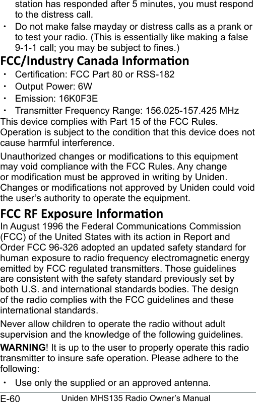 E-60 Uniden MHS135 Radio Owner’s Manualstation has responded after 5 minutes, you must respond to the distress call.  xDo not make false mayday or distress calls as a prank or to test your radio. (This is essentially like making a false 9-1-1 call; you may be subject to nes.) xCertication: FCC Part 80 or RSS-182 xOutput Power: 6W xEmission: 16K0F3E xTransmitter Frequency Range: 156.025-157.425 MHzThis device complies with Part 15 of the FCC Rules. Operation is subject to the condition that this device does not cause harmful interference.Unauthorized changes or modications to this equipment may void compliance with the FCC Rules. Any change or modication must be approved in writing by Uniden. Changes or modications not approved by Uniden could void the user’s authority to operate the equipment.In August 1996 the Federal Communications Commission (FCC) of the United States with its action in Report and Order FCC 96-326 adopted an updated safety standard for human exposure to radio frequency electromagnetic energy emitted by FCC regulated transmitters. Those guidelines are consistent with the safety standard previously set by both U.S. and international standards bodies. The design of the radio complies with the FCC guidelines and these international standards.Never allow children to operate the radio without adult supervision and the knowledge of the following guidelines.WARNING! It is up to the user to properly operate this radio transmitter to insure safe operation. Please adhere to the following: xUse only the supplied or an approved antenna. 