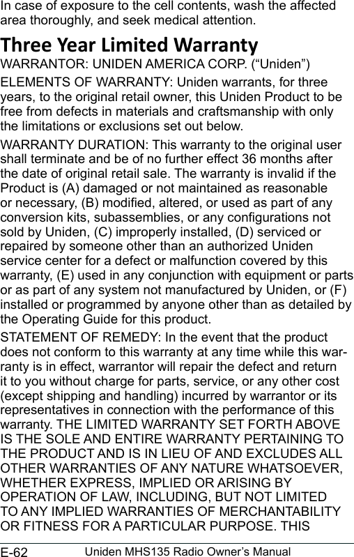 E-62 Uniden MHS135 Radio Owner’s ManualIn case of exposure to the cell contents, wash the affected area thoroughly, and seek medical attention.Three Year Limited WarrantyWARRANTOR: UNIDEN AMERICA CORP. (“Uniden”) ELEMENTS OF WARRANTY: Uniden warrants, for three years, to the original retail owner, this Uniden Product to be free from defects in materials and craftsmanship with only the limitations or exclusions set out below. WARRANTY DURATION: This warranty to the original user shall terminate and be of no further effect 36 months after the date of original retail sale. The warranty is invalid if the Product is (A) damaged or not maintained as reasonable or necessary, (B) modied, altered, or used as part of any conversion kits, subassemblies, or any congurations not sold by Uniden, (C) improperly installed, (D) serviced or repaired by someone other than an authorized Uniden service center for a defect or malfunction covered by this warranty, (E) used in any conjunction with equipment or parts or as part of any system not manufactured by Uniden, or (F) installed or programmed by anyone other than as detailed by the Operating Guide for this product. STATEMENT OF REMEDY: In the event that the product does not conform to this warranty at any time while this war-ranty is in effect, warrantor will repair the defect and return it to you without charge for parts, service, or any other cost (except shipping and handling) incurred by warrantor or its representatives in connection with the performance of this warranty. THE LIMITED WARRANTY SET FORTH ABOVE IS THE SOLE AND ENTIRE WARRANTY PERTAINING TO THE PRODUCT AND IS IN LIEU OF AND EXCLUDES ALL OTHER WARRANTIES OF ANY NATURE WHATSOEVER, WHETHER EXPRESS, IMPLIED OR ARISING BY OPERATION OF LAW, INCLUDING, BUT NOT LIMITED TO ANY IMPLIED WARRANTIES OF MERCHANTABILITY OR FITNESS FOR A PARTICULAR PURPOSE. THIS 