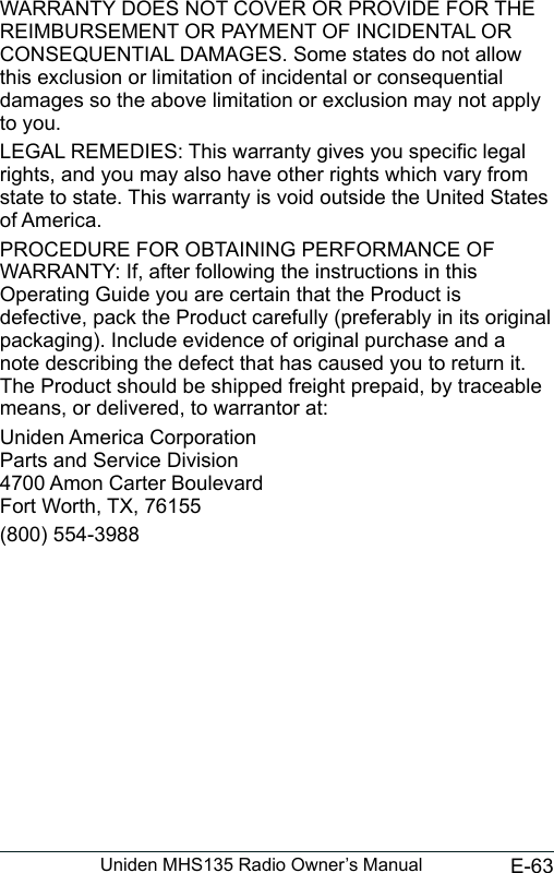 E-63Uniden MHS135 Radio Owner’s ManualWARRANTY DOES NOT COVER OR PROVIDE FOR THE REIMBURSEMENT OR PAYMENT OF INCIDENTAL OR CONSEQUENTIAL DAMAGES. Some states do not allow this exclusion or limitation of incidental or consequential damages so the above limitation or exclusion may not apply to you. LEGAL REMEDIES: This warranty gives you specic legal rights, and you may also have other rights which vary from state to state. This warranty is void outside the United States of America. PROCEDURE FOR OBTAINING PERFORMANCE OF WARRANTY: If, after following the instructions in this Operating Guide you are certain that the Product is defective, pack the Product carefully (preferably in its original packaging). Include evidence of original purchase and a note describing the defect that has caused you to return it. The Product should be shipped freight prepaid, by traceable means, or delivered, to warrantor at:Uniden America Corporation Parts and Service Division 4700 Amon Carter Boulevard Fort Worth, TX, 76155(800) 554-3988