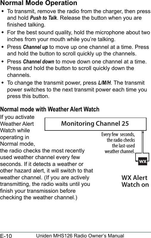 E-10 Uniden MHS126 Radio Owner’s ManualNormal Mode Operation To transmit, remove the radio from the charger, then press and hold Push to Talk. Release the button when you are nished talking.  For the best sound quality, hold the microphone about two inches from your mouth while you’re talking. Press Channel up to move up one channel at a time. Press and hold the button to scroll quickly up the channels.  Press Channel down to move down one channel at a time. Press and hold the button to scroll quickly down the channels.  To change the transmit power, press L/M/H. The transmit power switches to the next transmit power each time you press this button. Normal mode with Weather Alert WatchIf you activate Weather Alert Watch while operating in Normal mode, the radio checks the most recently used weather channel every few seconds. If it detects a weather or other hazard alert, it will switch to that weather channel. (If you are actively transmitting, the radio waits until you nish your transmission before checking the weather channel.)wxEvery few  seconds, the radio checks the last-used weather channel.WX Alert Watch onMonitoring Channel 25