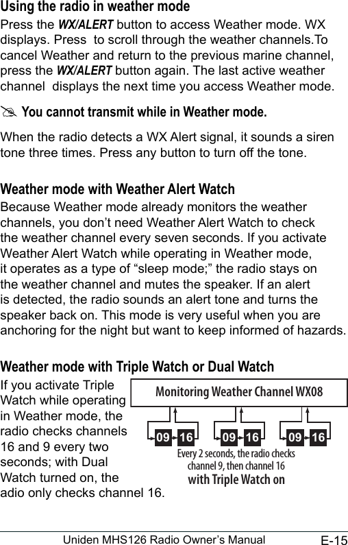 E-15Uniden MHS126 Radio Owner’s ManualUsing the radio in weather modePress the WX/ALERT button to access Weather mode. WX displays. Press  to scroll through the weather channels.To cancel Weather and return to the previous marine channel, press the WX/ALERT button again. The last active weather channel  displays the next time you access Weather mode.  #You cannot transmit while in Weather mode.When the radio detects a WX Alert signal, it sounds a siren tone three times. Press any button to turn off the tone.Weather mode with Weather Alert WatchBecause Weather mode already monitors the weather channels, you don’t need Weather Alert Watch to check the weather channel every seven seconds. If you activate Weather Alert Watch while operating in Weather mode, it operates as a type of “sleep mode;” the radio stays on the weather channel and mutes the speaker. If an alert is detected, the radio sounds an alert tone and turns the speaker back on. This mode is very useful when you are anchoring for the night but want to keep informed of hazards. Weather mode with Triple Watch or Dual WatchIf you activate Triple  Watch while operating  in Weather mode, the  radio checks channels 16 and 9 every two  seconds; with Dual  Watch turned on, the  adio only checks channel 16.09 16 09 16 09 16Every 2 seconds, the radio checks channel 9, then channel 16with Triple Watch onMonitoring Weather Channel WX08