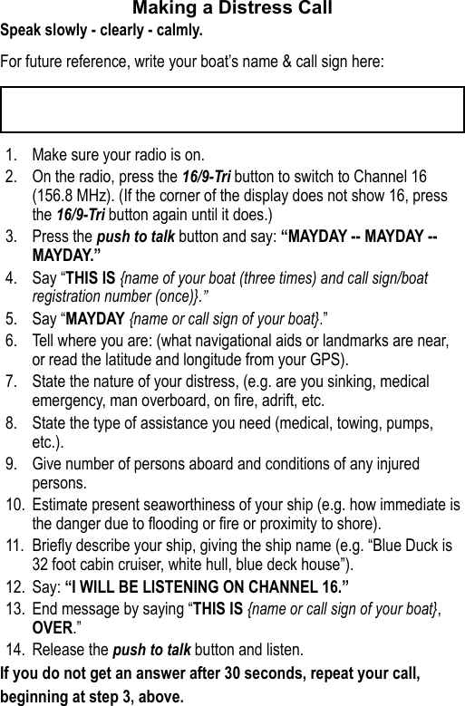 Making a Distress Call Speak slowly - clearly - calmly.For future reference, write your boat’s name &amp; call sign here: 1.  Make sure your radio is on. 2.  On the radio, press the 16/9-Tri button to switch to Channel 16 (156.8 MHz). (If the corner of the display does not show 16, press the 16/9-Tri button again until it does.) 3.  Press the push to talk button and say: “MAYDAY -- MAYDAY -- MAYDAY.” 4.  Say “THIS IS {name of your boat (three times) and call sign/boat registration number (once)}.” 5.  Say “MAYDAY {name or call sign of your boat}.” 6.  Tell where you are: (what navigational aids or landmarks are near, or read the latitude and longitude from your GPS). 7.  State the nature of your distress, (e.g. are you sinking, medical emergency, man overboard, on re, adrift, etc. 8.  State the type of assistance you need (medical, towing, pumps, etc.).9.  Give number of persons aboard and conditions of any injured persons. 10.  Estimate present seaworthiness of your ship (e.g. how immediate is the danger due to ooding or re or proximity to shore). 11.  Briey describe your ship, giving the ship name (e.g. “Blue Duck is 32 foot cabin cruiser, white hull, blue deck house”). 12.  Say: “I WILL BE LISTENING ON CHANNEL 16.” 13.  End message by saying “THIS IS {name or call sign of your boat}, OVER.” 14.  Release the push to talk button and listen. If you do not get an answer after 30 seconds, repeat your call, beginning at step 3, above. 