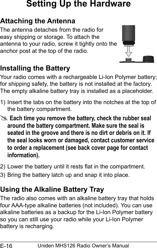 E-16 Uniden MHS126 Radio Owner’s ManualSetting Up the HardwareAttaching the AntennaThe antenna detaches from the radio for easy shipping or storage. To attach the antenna to your radio, screw it tightly onto the anchor post at the top of the radio. Installing the BatteryYour radio comes with a rechargeable Li-Ion Polymer battery; for shipping safety, the battery is not installed at the factory. The empty alkaline battery tray is installed as a placeholder.1) Insert the tabs on the battery into the notches at the top of the battery compartment. #Each time you remove the battery, check the rubber seal around the battery compartment. Make sure the seal is seated in the groove and there is no dirt or debris on it. If the seal looks worn or damaged, contact customer service to order a replacement (see back cover page for contact information).2) Lower the battery until it rests at in the compartment.3) Bring the battery latch up and snap it into place.Using the Alkaline Battery TrayThe radio also comes with an alkaline battery tray that holds four AAA-type alkaline batteries (not included). You can use alkaline batteries as a backup for the Li-Ion Polymer battery so you can still use your radio while your Li-Ion Polymer battery is recharging. 