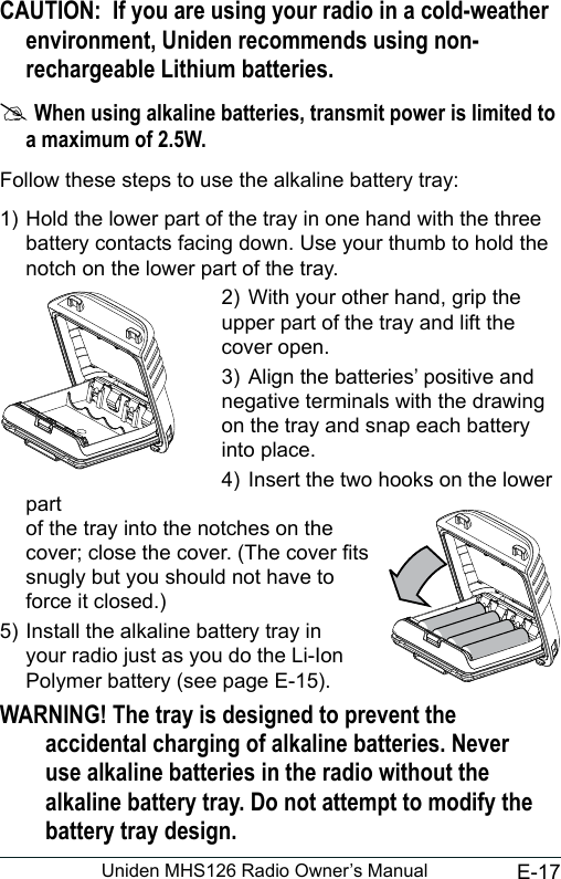 E-17Uniden MHS126 Radio Owner’s ManualCAUTION:  If you are using your radio in a cold-weather environment, Uniden recommends using non-rechargeable Lithium batteries. #When using alkaline batteries, transmit power is limited to a maximum of 2.5W.Follow these steps to use the alkaline battery tray:1) Hold the lower part of the tray in one hand with the three battery contacts facing down. Use your thumb to hold the notch on the lower part of the tray.2)  With your other hand, grip the upper part of the tray and lift the cover open. 3)  Align the batteries’ positive and negative terminals with the drawing on the tray and snap each battery into place.4)  Insert the two hooks on the lower part of the tray into the notches on the cover; close the cover. (The cover ts snugly but you should not have to force it closed.)5) Install the alkaline battery tray in your radio just as you do the Li-Ion Polymer battery (see page E-15).WARNING! The tray is designed to prevent the accidental charging of alkaline batteries. Never use alkaline batteries in the radio without the alkaline battery tray. Do not attempt to modify the battery tray design.