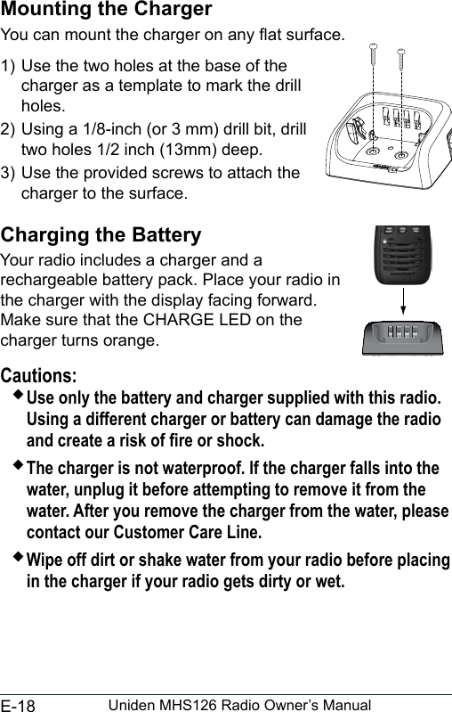 E-18 Uniden MHS126 Radio Owner’s ManualMounting the ChargerYou can mount the charger on any at surface.1) Use the two holes at the base of the charger as a template to mark the drill holes. 2) Using a 1/8-inch (or 3 mm) drill bit, drill two holes 1/2 inch (13mm) deep.3) Use the provided screws to attach the charger to the surface.Charging the BatteryYour radio includes a charger and a rechargeable battery pack. Place your radio in the charger with the display facing forward. Make sure that the CHARGE LED on the charger turns orange.Cautions: Use only the battery and charger supplied with this radio. Using a different charger or battery can damage the radio and create a risk of re or shock. The charger is not waterproof. If the charger falls into the water, unplug it before attempting to remove it from the water. After you remove the charger from the water, please contact our Customer Care Line. Wipe off dirt or shake water from your radio before placing in the charger if your radio gets dirty or wet.