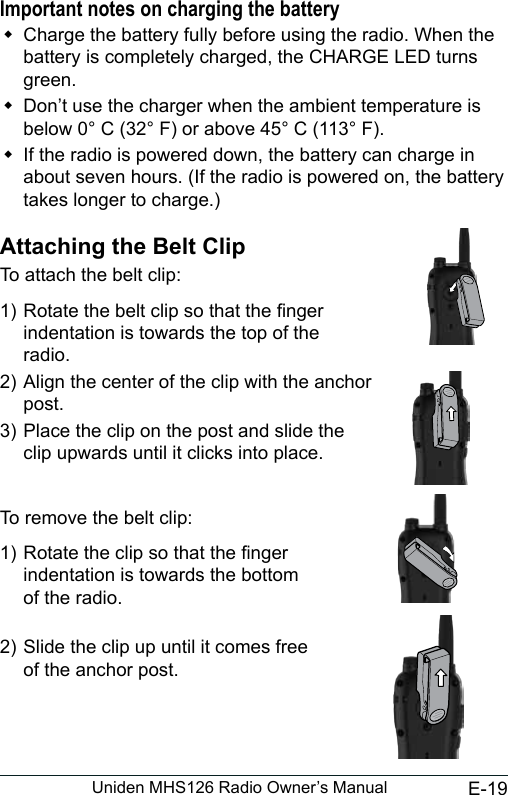 E-19Uniden MHS126 Radio Owner’s ManualImportant notes on charging the battery Charge the battery fully before using the radio. When the battery is completely charged, the CHARGE LED turns green. Don’t use the charger when the ambient temperature is below 0° C (32° F) or above 45° C (113° F). If the radio is powered down, the battery can charge in about seven hours. (If the radio is powered on, the battery takes longer to charge.)Attaching the Belt ClipTo attach the belt clip:1) Rotate the belt clip so that the nger  indentation is towards the top of the   radio.2) Align the center of the clip with the anchor  post.  3) Place the clip on the post and slide the clip upwards until it clicks into place. To remove the belt clip:1) Rotate the clip so that the nger  indentation is towards the bottom  of the radio. 2) Slide the clip up until it comes free  of the anchor post.