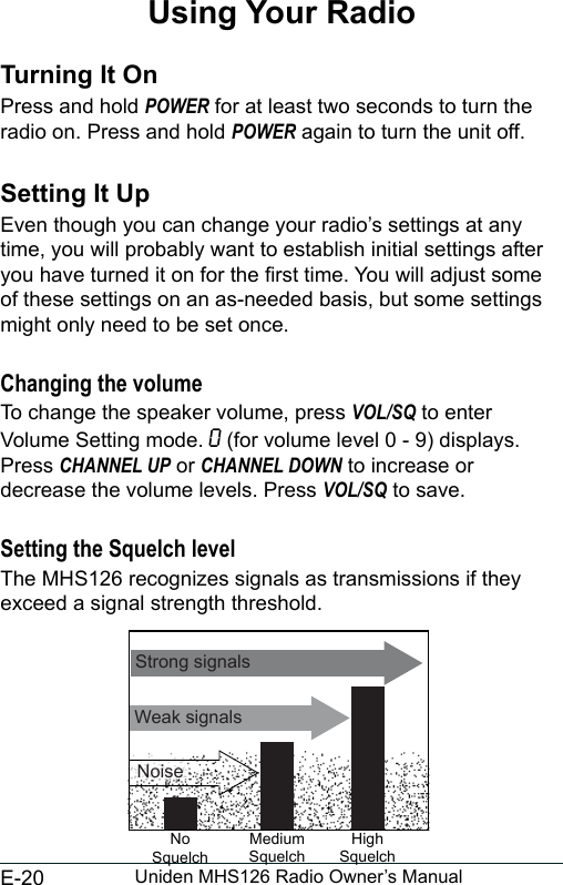 E-20 Uniden MHS126 Radio Owner’s ManualUsing Your RadioTurning It On Press and hold POWER for at least two seconds to turn the radio on. Press and hold POWER again to turn the unit off.Setting It UpEven though you can change your radio’s settings at any time, you will probably want to establish initial settings after you have turned it on for the rst time. You will adjust some of these settings on an as-needed basis, but some settings might only need to be set once. Changing the volume To change the speaker volume, press VOL/SQ to enter Volume Setting mode. O (for volume level 0 - 9) displays. Press CHANNEL UP or CHANNEL DOWN to increase or decrease the volume levels. Press VOL/SQ to save.Setting the Squelch levelThe MHS126 recognizes signals as transmissions if they exceed a signal strength threshold. Weak signalsNo SquelchMedium SquelchHigh SquelchStrong signalsNoise