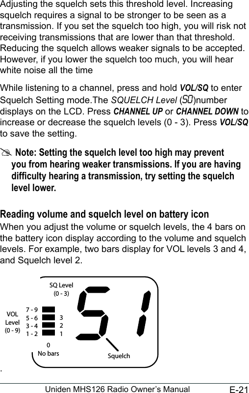 E-21Uniden MHS126 Radio Owner’s ManualAdjusting the squelch sets this threshold level. Increasing squelch requires a signal to be stronger to be seen as a transmission. If you set the squelch too high, you will risk not receiving transmissions that are lower than that threshold. Reducing the squelch allows weaker signals to be accepted. However, if you lower the squelch too much, you will hear white noise all the timeWhile listening to a channel, press and hold VOL/SQ to enter Squelch Setting mode.The SQUELCH Level (S0)number displays on the LCD. Press CHANNEL UP or CHANNEL DOWN to increase or decrease the squelch levels (0 - 3). Press VOL/SQ to save the setting. #Note: Setting the squelch level too high may prevent you from hearing weaker transmissions. If you are having difculty hearing a transmission, try setting the squelch level lower.Reading volume and squelch level on battery iconWhen you adjust the volume or squelch levels, the 4 bars on the battery icon display according to the volume and squelch levels. For example, two bars display for VOL levels 3 and 4, and Squelch level 2..7 - 95 - 63 - 41 - 2VOL Level(0 - 9)SQ Level(0 - 3)3210No bars Squelch 