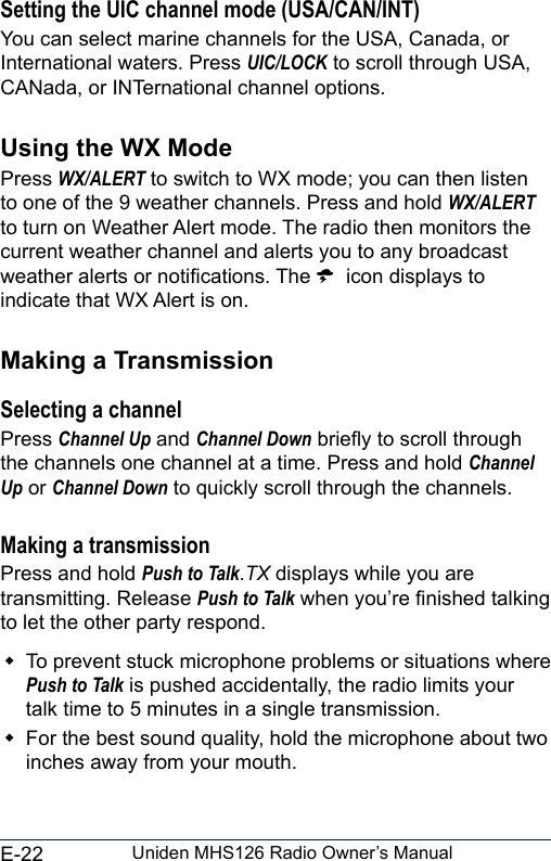 E-22 Uniden MHS126 Radio Owner’s ManualSetting the UIC channel mode (USA/CAN/INT)You can select marine channels for the USA, Canada, or International waters. Press UIC/LOCK to scroll through USA, CANada, or INTernational channel options. Using the WX ModePress WX/ALERT to switch to WX mode; you can then listen to one of the 9 weather channels. Press and hold WX/ALERT to turn on Weather Alert mode. The radio then monitors the current weather channel and alerts you to any broadcast weather alerts or notications. The   icon displays to indicate that WX Alert is on.Making a TransmissionSelecting a channelPress Channel Up and Channel Down briey to scroll through the channels one channel at a time. Press and hold Channel Up or Channel Down to quickly scroll through the channels.Making a transmissionPress and hold Push to Talk.TX displays while you are transmitting. Release Push to Talk when you’re nished talking to let the other party respond.  To prevent stuck microphone problems or situations where Push to Talk is pushed accidentally, the radio limits your talk time to 5 minutes in a single transmission. For the best sound quality, hold the microphone about two inches away from your mouth.