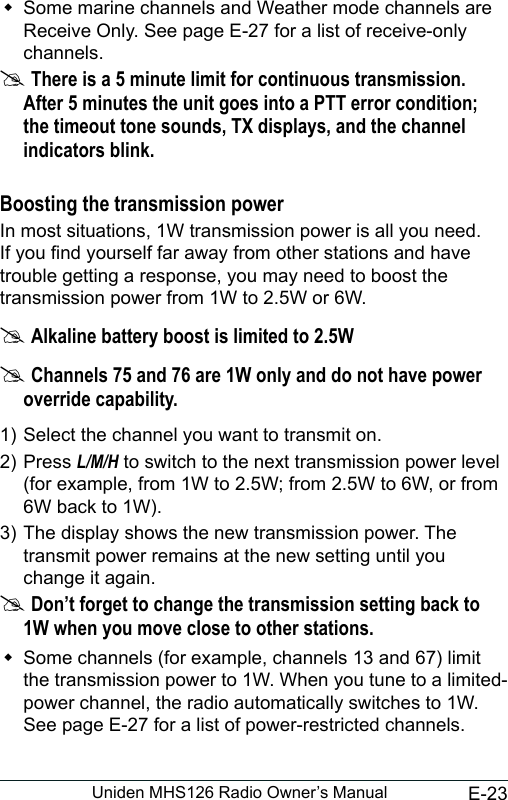 E-23Uniden MHS126 Radio Owner’s Manual Some marine channels and Weather mode channels are Receive Only. See page E-27 for a list of receive-only channels. #There is a 5 minute limit for continuous transmission. After 5 minutes the unit goes into a PTT error condition; the timeout tone sounds, TX displays, and the channel indicators blink. Boosting the transmission powerIn most situations, 1W transmission power is all you need. If you nd yourself far away from other stations and have trouble getting a response, you may need to boost the transmission power from 1W to 2.5W or 6W. #Alkaline battery boost is limited to 2.5W #Channels 75 and 76 are 1W only and do not have power override capability.1) Select the channel you want to transmit on. 2) Press L/M/H to switch to the next transmission power level (for example, from 1W to 2.5W; from 2.5W to 6W, or from 6W back to 1W).3) The display shows the new transmission power. The transmit power remains at the new setting until you change it again. #Don’t forget to change the transmission setting back to 1W when you move close to other stations. Some channels (for example, channels 13 and 67) limit the transmission power to 1W. When you tune to a limited-power channel, the radio automatically switches to 1W. See page E-27 for a list of power-restricted channels.