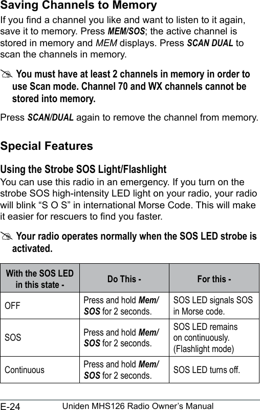 E-24 Uniden MHS126 Radio Owner’s ManualSaving Channels to MemoryIf you nd a channel you like and want to listen to it again, save it to memory. Press MEM/SOS; the active channel is stored in memory and MEM displays. Press SCAN DUAL to scan the channels in memory. #You must have at least 2 channels in memory in order to use Scan mode. Channel 70 and WX channels cannot be stored into memory.Press SCAN/DUAL again to remove the channel from memory.Special FeaturesUsing the Strobe SOS Light/FlashlightYou can use this radio in an emergency. If you turn on the strobe SOS high-intensity LED light on your radio, your radio will blink “S O S” in international Morse Code. This will make it easier for rescuers to nd you faster. #Your radio operates normally when the SOS LED strobe is activated.With the SOS LED in this state -  Do This - For this -OFF Press and hold Mem/SOS for 2 seconds.SOS LED signals SOS in Morse code.SOS  Press and hold Mem/SOS for 2 seconds.SOS LED remains on continuously. (Flashlight mode)Continuous Press and hold Mem/SOS for 2 seconds. SOS LED turns off.