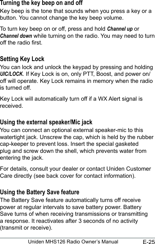 E-25Uniden MHS126 Radio Owner’s ManualTurning the key beep on and offKey beep is the tone that sounds when you press a key or a button. You cannot change the key beep volume.To turn key beep on or off, press and hold Channel up or Channel down while turning on the radio. You may need to turn off the radio rst. Setting Key LockYou can lock and unlock the keypad by pressing and holding UIC/LOCK. If Key Lock is on, only PTT, Boost, and power on/off will operate. Key Lock remains in memory when the radio is turned off.Key Lock will automatically turn off if a WX Alert signal is received.Using the external speaker/Mic jackYou can connect an optional external speaker-mic to this watertight jack. Unscrew the cap, which is held by the rubber cap-keeper to prevent loss. Insert the special gasketed plug and screw down the shell, which prevents water from entering the jack.For details, consult your dealer or contact Uniden Customer Care directly (see back cover for contact information).Using the Battery Save featureThe Battery Save feature automatically turns off receive power at regular intervals to save battery power. Battery Save turns of when receiving transmissions or transmitting a response. It reactivates after 3 seconds of no activity (transmit or receive).