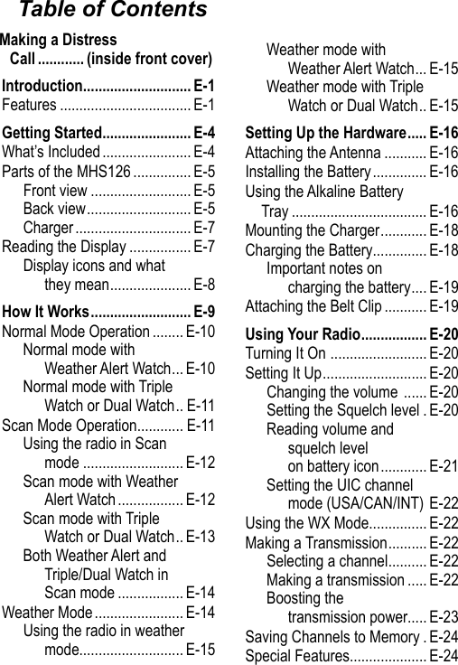 Making a Distress Call ............ (inside front cover)Table of ContentsIntroduction ............................ E-1Features .................................. E-1Getting Started ....................... E-4What’s Included ....................... E-4Parts of the MHS126 ............... E-5Front view .......................... E-5Back view ........................... E-5Charger .............................. E-7Reading the Display ................ E-7Display icons and what they mean ..................... E-8How It Works .......................... E-9Normal Mode Operation ........ E-10Normal mode with Weather Alert Watch ... E-10Normal mode with Triple Watch or Dual Watch .. E-11Scan Mode Operation ............ E-11Using the radio in Scan mode .......................... E-12Scan mode with Weather Alert Watch ................. E-12Scan mode with Triple Watch or Dual Watch .. E-13Both Weather Alert and Triple/Dual Watch in Scan mode ................. E-14Weather Mode ....................... E-14Using the radio in weather mode........................... E-15Weather mode with Weather Alert Watch ... E-15Weather mode with Triple Watch or Dual Watch .. E-15Setting Up the Hardware ..... E-16Attaching the Antenna ........... E-16Installing the Battery .............. E-16Using the Alkaline Battery Tray ................................... E-16Mounting the Charger ............ E-18Charging the Battery .............. E-18Important notes on charging the battery .... E-19Attaching the Belt Clip ........... E-19Using Your Radio ................. E-20Turning It On  ......................... E-20Setting It Up ........................... E-20Changing the volume  ...... E-20Setting the Squelch level . E-20Reading volume and squelch level  on battery icon ............ E-21Setting the UIC channel mode (USA/CAN/INT) E-22Using the WX Mode ............... E-22Making a Transmission .......... E-22Selecting a channel .......... E-22Making a transmission ..... E-22Boosting the  transmission power..... E-23Saving Channels to Memory . E-24Special Features .................... E-24