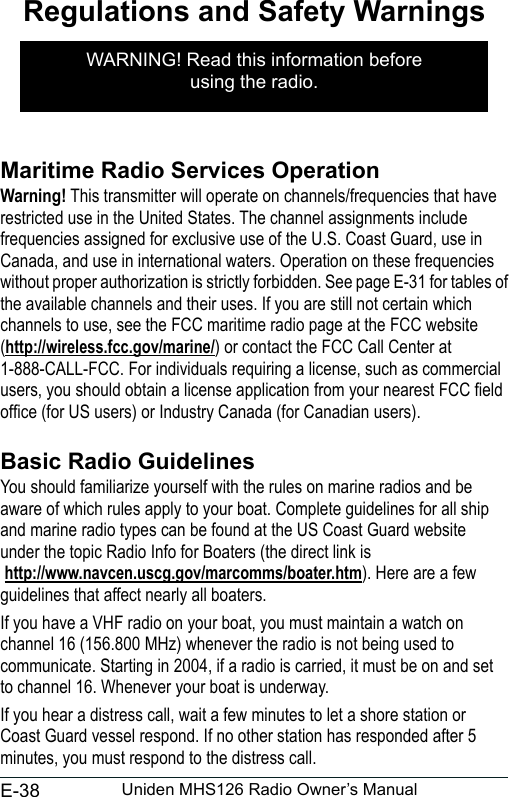 E-38 Uniden MHS126 Radio Owner’s ManualRegulations and Safety WarningsMaritime Radio Services OperationWarning! This transmitter will operate on channels/frequencies that have restricted use in the United States. The channel assignments include frequencies assigned for exclusive use of the U.S. Coast Guard, use in Canada, and use in international waters. Operation on these frequencies without proper authorization is strictly forbidden. See page E-31 for tables of the available channels and their uses. If you are still not certain which channels to use, see the FCC maritime radio page at the FCC website  (http://wireless.fcc.gov/marine/) or contact the FCC Call Center at 1-888-CALL-FCC. For individuals requiring a license, such as commercial users, you should obtain a license application from your nearest FCC eld ofce (for US users) or Industry Canada (for Canadian users). Basic Radio GuidelinesYou should familiarize yourself with the rules on marine radios and be aware of which rules apply to your boat. Complete guidelines for all ship and marine radio types can be found at the US Coast Guard website under the topic Radio Info for Boaters (the direct link is  http://www.navcen.uscg.gov/marcomms/boater.htm). Here are a few guidelines that affect nearly all boaters.If you have a VHF radio on your boat, you must maintain a watch on channel 16 (156.800 MHz) whenever the radio is not being used to communicate. Starting in 2004, if a radio is carried, it must be on and set to channel 16. Whenever your boat is underway.If you hear a distress call, wait a few minutes to let a shore station or Coast Guard vessel respond. If no other station has responded after 5 minutes, you must respond to the distress call. WARNING! Read this information before  using the radio.