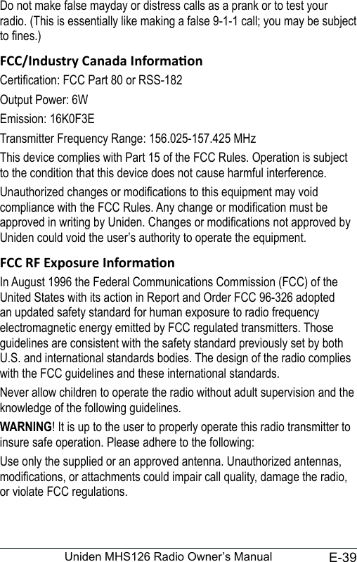 E-39Uniden MHS126 Radio Owner’s ManualDo not make false mayday or distress calls as a prank or to test your radio. (This is essentially like making a false 9-1-1 call; you may be subject to nes.)Certication: FCC Part 80 or RSS-182Output Power: 6WEmission: 16K0F3ETransmitter Frequency Range: 156.025-157.425 MHzThis device complies with Part 15 of the FCC Rules. Operation is subject to the condition that this device does not cause harmful interference.Unauthorized changes or modications to this equipment may void compliance with the FCC Rules. Any change or modication must be approved in writing by Uniden. Changes or modications not approved by Uniden could void the user’s authority to operate the equipment.In August 1996 the Federal Communications Commission (FCC) of the United States with its action in Report and Order FCC 96-326 adopted an updated safety standard for human exposure to radio frequency electromagnetic energy emitted by FCC regulated transmitters. Those guidelines are consistent with the safety standard previously set by both U.S. and international standards bodies. The design of the radio complies with the FCC guidelines and these international standards.Never allow children to operate the radio without adult supervision and the knowledge of the following guidelines.WARNING! It is up to the user to properly operate this radio transmitter to insure safe operation. Please adhere to the following:Use only the supplied or an approved antenna. Unauthorized antennas, modications, or attachments could impair call quality, damage the radio, or violate FCC regulations.