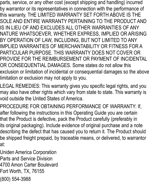 parts, service, or any other cost (except shipping and handling) incurred by warrantor or its representatives in connection with the performance of this warranty. THE LIMITED WARRANTY SET FORTH ABOVE IS THE SOLE AND ENTIRE WARRANTY PERTAINING TO THE PRODUCT AND IS IN LIEU OF AND EXCLUDES ALL OTHER WARRANTIES OF ANY NATURE WHATSOEVER, WHETHER EXPRESS, IMPLIED OR ARISING BY OPERATION OF LAW, INCLUDING, BUT NOT LIMITED TO ANY IMPLIED WARRANTIES OF MERCHANTABILITY OR FITNESS FOR A PARTICULAR PURPOSE. THIS WARRANTY DOES NOT COVER OR PROVIDE FOR THE REIMBURSEMENT OR PAYMENT OF INCIDENTAL OR CONSEQUENTIAL DAMAGES. Some states do not allow this exclusion or limitation of incidental or consequential damages so the above limitation or exclusion may not apply to you. LEGAL REMEDIES: This warranty gives you specic legal rights, and you may also have other rights which vary from state to state. This warranty is void outside the United States of America. PROCEDURE FOR OBTAINING PERFORMANCE OF WARRANTY: If, after following the instructions in this Operating Guide you are certain that the Product is defective, pack the Product carefully (preferably in its original packaging). Include evidence of original purchase and a note describing the defect that has caused you to return it. The Product should be shipped freight prepaid, by traceable means, or delivered, to warrantor at:Uniden America Corporation Parts and Service Division 4700 Amon Carter Boulevard Fort Worth, TX, 76155(800) 554-3988