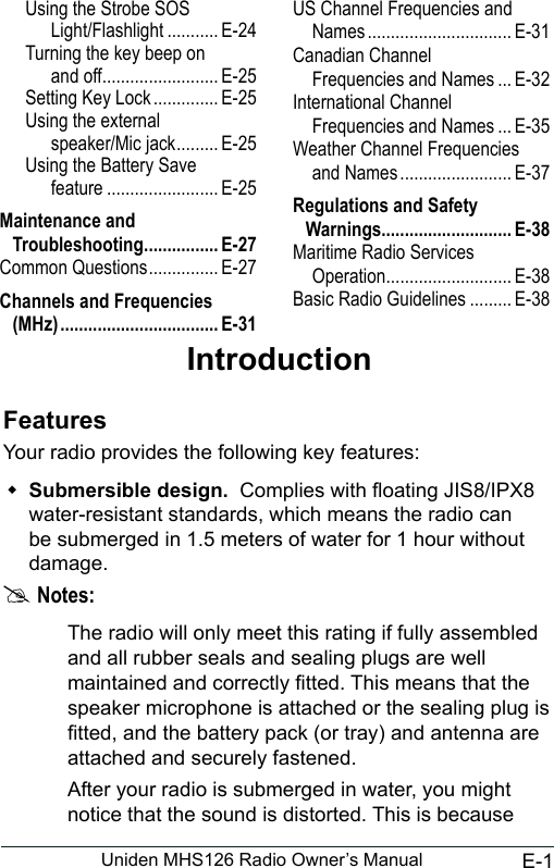 E-1Uniden MHS126 Radio Owner’s ManualIntroductionFeaturesYour radio provides the following key features: Submersible design.  Complies with oating JIS8/IPX8 water-resistant standards, which means the radio can be submerged in 1.5 meters of water for 1 hour without damage. #Notes:The radio will only meet this rating if fully assembled and all rubber seals and sealing plugs are well maintained and correctly tted. This means that the speaker microphone is attached or the sealing plug is tted, and the battery pack (or tray) and antenna are attached and securely fastened.After your radio is submerged in water, you might notice that the sound is distorted. This is because Using the Strobe SOS Light/Flashlight ........... E-24Turning the key beep on and off ......................... E-25Setting Key Lock .............. E-25Using the external speaker/Mic jack ......... E-25Using the Battery Save feature ........................ E-25Maintenance and Troubleshooting ................ E-27Common Questions ............... E-27Channels and Frequencies (MHz) .................................. E-31US Channel Frequencies and Names ............................... E-31Canadian Channel Frequencies and Names ... E-32International Channel Frequencies and Names ... E-35Weather Channel Frequencies and Names ........................ E-37Regulations and Safety Warnings............................ E-38Maritime Radio Services Operation ........................... E-38Basic Radio Guidelines ......... E-38