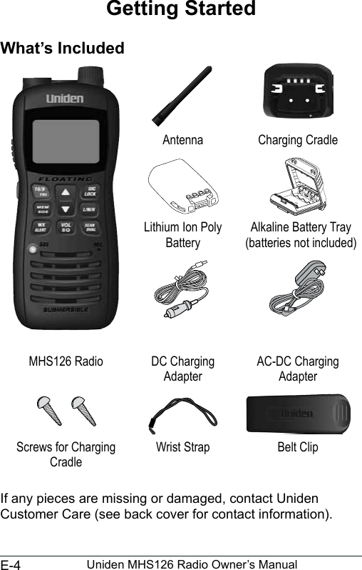 E-4 Uniden MHS126 Radio Owner’s ManualGetting StartedWhat’s IncludedAntenna Charging CradleLithium Ion Poly BatteryAlkaline Battery Tray (batteries not included)MHS126 Radio DC Charging AdapterAC-DC Charging AdapterScrews for Charging CradleWrist Strap Belt ClipIf any pieces are missing or damaged, contact Uniden Customer Care (see back cover for contact information). 