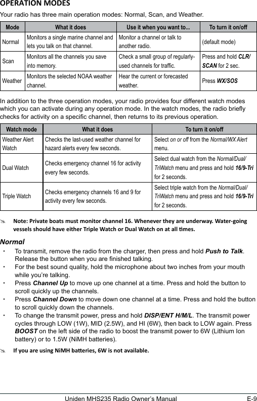 E-9Uniden MHS235 Radio Owner’s ManualYour radio has three main operation modes: Normal, Scan, and Weather.Mode What it does Use it when you want to... To turn it on/offNormal Monitors a single marine channel and lets you talk on that channel.Monitor a channel or talk to another radio. (default mode)Scan Monitors all the channels you save into memory.Check a small group of regularly-used channels for trafc.Press and hold CLR/SCAN for 2 sec.Weather Monitors the selected NOAA weather channel.Hear the current or forecasted weather. Press WX/SOSIn addition to the three operation modes, your radio provides four different watch modes which you can activate during any operation mode. In the watch modes, the radio briey checks for activity on a specic channel, then returns to its previous operation.Watch mode What it does To turn it on/offWeather Alert WatchChecks the last-used weather channel for hazard alerts every few seconds.Select on or off from the Normal/WX Alert menu.Dual Watch Checks emergency channel 16 for activity every few seconds.Select dual watch from the Normal/Dual/TriWatch menu and press and hold 16/9-Tri for 2 seconds.Triple Watch Checks emergency channels 16 and 9 for activity every few seconds.Select triple watch from the Normal/Dual/TriWatch menu and press and hold 16/9-Tri for 2 seconds.#Normal xTo transmit, remove the radio from the charger, then press and hold Push to Talk. Release the button when you are nished talking.  xFor the best sound quality, hold the microphone about two inches from your mouth while you’re talking. xPress Channel Up to move up one channel at a time. Press and hold the button to scroll quickly up the channels.  xPress Channel Down to move down one channel at a time. Press and hold the button to scroll quickly down the channels.  xTo change the transmit power, press and hold DISP/ENT H/M/L. The transmit power cycles through LOW (1W), MID (2.5W), and HI (6W), then back to LOW again. Press BOOST on the left side of the radio to boost the transmit power to 6W (Lithium Ion battery) or to 1.5W (NiMH batteries).#