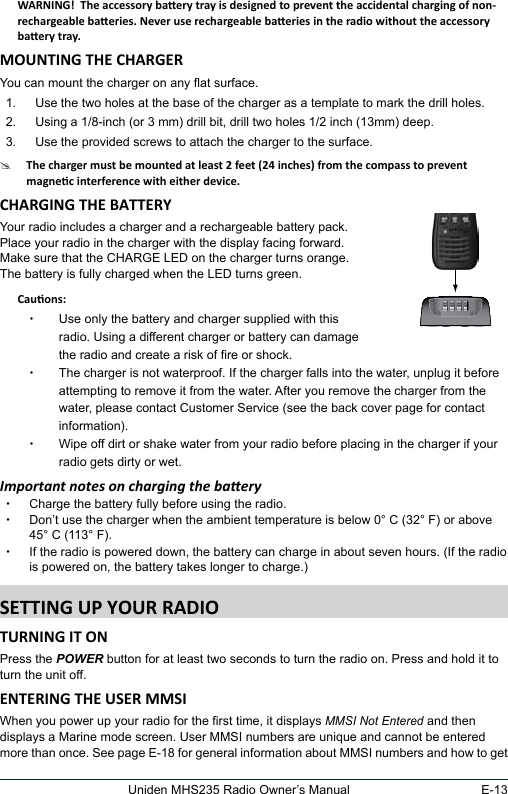 E-13Uniden MHS235 Radio Owner’s ManualYou can mount the charger on any at surface.1.  Use the two holes at the base of the charger as a template to mark the drill holes. 2.  Using a 1/8-inch (or 3 mm) drill bit, drill two holes 1/2 inch (13mm) deep.3.  Use the provided screws to attach the charger to the surface.#Your radio includes a charger and a rechargeable battery pack.  Place your radio in the charger with the display facing forward.  Make sure that the CHARGE LED on the charger turns orange. The battery is fully charged when the LED turns green.     xUse only the battery and charger supplied with this radio. Using a different charger or battery can damage the radio and create a risk of re or shock. xThe charger is not waterproof. If the charger falls into the water, unplug it before attempting to remove it from the water. After you remove the charger from the water, please contact Customer Service (see the back cover page for contact information). xWipe off dirt or shake water from your radio before placing in the charger if your radio gets dirty or wet.Important notes on charging the baery xCharge the battery fully before using the radio.  xDon’t use the charger when the ambient temperature is below 0° C (32° F) or above 45° C (113° F). xIf the radio is powered down, the battery can charge in about seven hours. (If the radio is powered on, the battery takes longer to charge.)Press the POWER button for at least two seconds to turn the radio on. Press and hold it to turn the unit off.When you power up your radio for the rst time, it displays MMSI Not Entered and then displays a Marine mode screen. User MMSI numbers are unique and cannot be entered more than once. See page E-18 for general information about MMSI numbers and how to get 