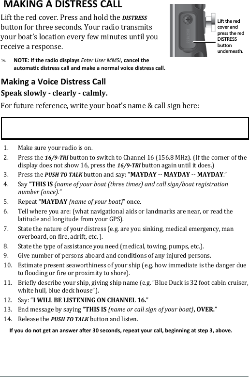 Lift the red cover. Press and hold the DISTRESS button for three seconds. Your radio transmits  your boat’s location every few minutes until you receive a response.#Enter User MMSISpeak slowly - clearly - calmly.For future reference, write your boat’s name &amp; call sign here: 1.  Make sure your radio is on. 2.  Press the 16/9-TRI button to switch to Channel 16 (156.8 MHz). (If the corner of the display does not show 16, press the 16/9-TRI button again until it does.) 3.  Press the PUSH TO TALK button and say: “MAYDAY -- MAYDAY -- MAYDAY.” 4.  Say “THIS IS {name of your boat (three times) and call sign/boat registration number (once).”5.  Repeat “MAYDAY {name of your boat}” once.6.  Tell where you are: (what navigational aids or landmarks are near, or read the latitude and longitude from your GPS). 7.  State the nature of your distress (e.g. are you sinking, medical emergency, man overboard, on fire, adrift, etc. ).8.  State the type of assistance you need (medical, towing, pumps, etc.).9.  Give number of persons aboard and conditions of any injured persons. 10.  Estimate present seaworthiness of your ship (e.g. how immediate is the danger due to flooding or fire or proximity to shore). 11.  Briefly describe your ship, giving ship name (e.g. “Blue Duck is 32 foot cabin cruiser, white hull, blue deck house”). 12.  Say: “I WILL BE LISTENING ON CHANNEL 16.” 13.  End message by saying “THIS IS {name or call sign of your boat}, OVER.” 14.  Release the PUSH TO TALK button and listen. Lift the red cover and press the red DISTRESS button underneath.