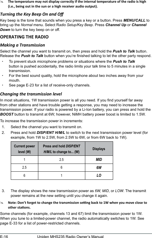 E-16 Uniden MHS235 Radio Owner’s Manual#Turning the Key Beep On and OKey beep is the tone that sounds when you press a key or a button. Press MENU/CALL to bring up the Normal menu. Select Radio Setup/Key Beep. Press Channel Up or Channel Down to turn the key beep on or off.Making a TransmissionSelect the channel you want to transmit on, then press and hold the Push to Talk button. Release the Push to Talk button when you’re nished talking to let the other party respond.  xTo prevent stuck microphone problems or situations where the Push to Talk button is pushed accidentally, the radio limits your talk time to 5 minutes in a single transmission. xFor the best sound quality, hold the microphone about two inches away from your mouth. xSee page E-23 for a list of receive-only channels.Changing the transmission levelIn most situations, 1W transmission power is all you need. If you nd yourself far away from other stations and have trouble getting a response, you may need to increase the transmission power. If your radio is powered by a Li-Ion battery, you can press and hold the BOOST button to transmit at 6W; however, NiMH battery power boost is limited to 1.5W. To increase the transmission power in increments: 1.  Select the channel you want to transmit on. 2.  Press and hold DISP/ENT H/M/L to switch to the next transmission power level (for example, from 1W to 2.5W, from 2.5W to 6W, or from 6W back to 1W). Current power level (W)Press and hold DISP/ENT H/M/L to change to... (W) Displays1 2.5 MID2.5 6 6W6 1 LO 3.  The display shows the new transmission power as 6W, MID, or LOW. The transmit power remains at the new setting until you change it again.#Some channels (for example, channels 13 and 67) limit the transmission power to 1W. When you tune to a limited-power channel, the radio automatically switches to 1W. See page E-33 for a list of power-restricted channels.