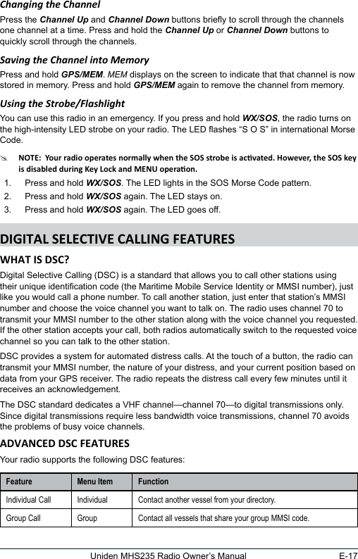 E-17Uniden MHS235 Radio Owner’s ManualChanging the ChannelPress the Channel Up and Channel Down buttons briey to scroll through the channels one channel at a time. Press and hold the Channel Up or Channel Down buttons to quickly scroll through the channels.Saving the Channel into MemoryPress and hold GPS/MEM. MEM displays on the screen to indicate that that channel is now stored in memory. Press and hold GPS/MEM again to remove the channel from memory.Using the Strobe/FlashlightYou can use this radio in an emergency. If you press and hold WX/SOS, the radio turns on the high-intensity LED strobe on your radio. The LED ashes “S O S” in international Morse Code. #1.  Press and hold WX/SOS. The LED lights in the SOS Morse Code pattern. 2.  Press and hold WX/SOS again. The LED stays on.3.  Press and hold WX/SOS again. The LED goes off.Digital Selective Calling (DSC) is a standard that allows you to call other stations using their unique identication code (the Maritime Mobile Service Identity or MMSI number), just like you would call a phone number. To call another station, just enter that station’s MMSI number and choose the voice channel you want to talk on. The radio uses channel 70 to transmit your MMSI number to the other station along with the voice channel you requested. If the other station accepts your call, both radios automatically switch to the requested voice channel so you can talk to the other station. DSC provides a system for automated distress calls. At the touch of a button, the radio can transmit your MMSI number, the nature of your distress, and your current position based on data from your GPS receiver. The radio repeats the distress call every few minutes until it receives an acknowledgement. The DSC standard dedicates a VHF channel—channel 70—to digital transmissions only. Since digital transmissions require less bandwidth voice transmissions, channel 70 avoids the problems of busy voice channels. Your radio supports the following DSC features: Feature Menu Item FunctionIndividual Call Individual Contact another vessel from your directory.Group Call Group Contact all vessels that share your group MMSI code.