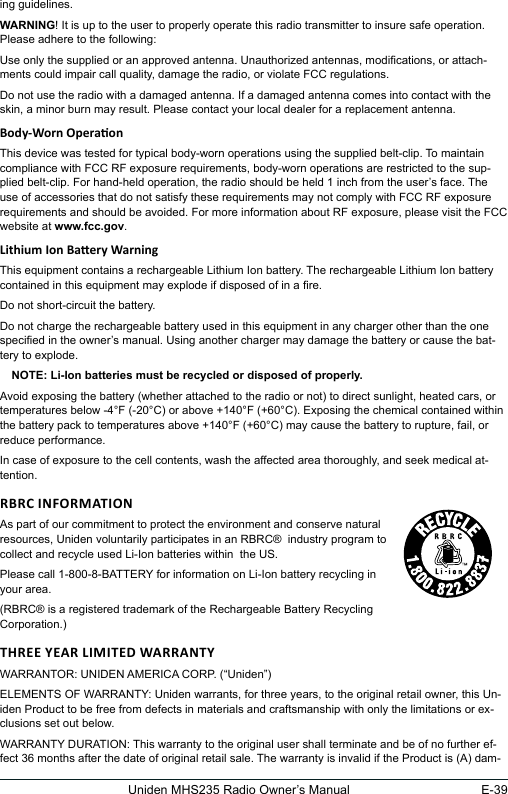 E-39Uniden MHS235 Radio Owner’s Manualing guidelines.WARNING! It is up to the user to properly operate this radio transmitter to insure safe operation. Please adhere to the following:Use only the supplied or an approved antenna. Unauthorized antennas, modications, or attach-ments could impair call quality, damage the radio, or violate FCC regulations.Do not use the radio with a damaged antenna. If a damaged antenna comes into contact with the skin, a minor burn may result. Please contact your local dealer for a replacement antenna.This device was tested for typical body-worn operations using the supplied belt-clip. To maintain compliance with FCC RF exposure requirements, body-worn operations are restricted to the sup-plied belt-clip. For hand-held operation, the radio should be held 1 inch from the user’s face. The use of accessories that do not satisfy these requirements may not comply with FCC RF exposure requirements and should be avoided. For more information about RF exposure, please visit the FCC website at www.fcc.gov.This equipment contains a rechargeable Lithium Ion battery. The rechargeable Lithium Ion battery contained in this equipment may explode if disposed of in a re.Do not short-circuit the battery.Do not charge the rechargeable battery used in this equipment in any charger other than the one specied in the owner’s manual. Using another charger may damage the battery or cause the bat-tery to explode.NOTE: Li-Ion batteries must be recycled or disposed of properly.Avoid exposing the battery (whether attached to the radio or not) to direct sunlight, heated cars, or temperatures below -4°F (-20°C) or above +140°F (+60°C). Exposing the chemical contained within the battery pack to temperatures above +140°F (+60°C) may cause the battery to rupture, fail, or reduce performance.In case of exposure to the cell contents, wash the affected area thoroughly, and seek medical at-tention.As part of our commitment to protect the environment and conserve natural  resources, Uniden voluntarily participates in an RBRC®  industry program to  collect and recycle used Li-Ion batteries within  the US.Please call 1-800-8-BATTERY for information on Li-Ion battery recycling in your area.(RBRC® is a registered trademark of the Rechargeable Battery Recycling Corporation.)WARRANTOR: UNIDEN AMERICA CORP. (“Uniden”) ELEMENTS OF WARRANTY: Uniden warrants, for three years, to the original retail owner, this Un-iden Product to be free from defects in materials and craftsmanship with only the limitations or ex-clusions set out below. WARRANTY DURATION: This warranty to the original user shall terminate and be of no further ef-fect 36 months after the date of original retail sale. The warranty is invalid if the Product is (A) dam-