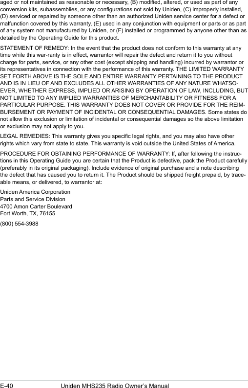 E-40 Uniden MHS235 Radio Owner’s Manualaged or not maintained as reasonable or necessary, (B) modied, altered, or used as part of any conversion kits, subassemblies, or any congurations not sold by Uniden, (C) improperly installed, (D) serviced or repaired by someone other than an authorized Uniden service center for a defect or malfunction covered by this warranty, (E) used in any conjunction with equipment or parts or as part of any system not manufactured by Uniden, or (F) installed or programmed by anyone other than as detailed by the Operating Guide for this product. STATEMENT OF REMEDY: In the event that the product does not conform to this warranty at any time while this war-ranty is in effect, warrantor will repair the defect and return it to you without charge for parts, service, or any other cost (except shipping and handling) incurred by warrantor or its representatives in connection with the performance of this warranty. THE LIMITED WARRANTY SET FORTH ABOVE IS THE SOLE AND ENTIRE WARRANTY PERTAINING TO THE PRODUCT AND IS IN LIEU OF AND EXCLUDES ALL OTHER WARRANTIES OF ANY NATURE WHATSO-EVER, WHETHER EXPRESS, IMPLIED OR ARISING BY OPERATION OF LAW, INCLUDING, BUT NOT LIMITED TO ANY IMPLIED WARRANTIES OF MERCHANTABILITY OR FITNESS FOR A PARTICULAR PURPOSE. THIS WARRANTY DOES NOT COVER OR PROVIDE FOR THE REIM-BURSEMENT OR PAYMENT OF INCIDENTAL OR CONSEQUENTIAL DAMAGES. Some states do not allow this exclusion or limitation of incidental or consequential damages so the above limitation or exclusion may not apply to you. LEGAL REMEDIES: This warranty gives you specic legal rights, and you may also have other rights which vary from state to state. This warranty is void outside the United States of America. PROCEDURE FOR OBTAINING PERFORMANCE OF WARRANTY: If, after following the instruc-tions in this Operating Guide you are certain that the Product is defective, pack the Product carefully (preferably in its original packaging). Include evidence of original purchase and a note describing the defect that has caused you to return it. The Product should be shipped freight prepaid, by trace-able means, or delivered, to warrantor at:Uniden America Corporation Parts and Service Division 4700 Amon Carter Boulevard Fort Worth, TX, 76155(800) 554-3988