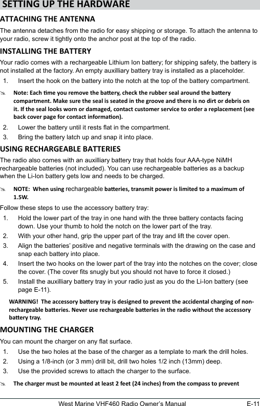 E-11West Marine VHF460 Radio Owner’s ManualThe antenna detaches from the radio for easy shipping or storage. To attach the antenna to your radio, screw it tightly onto the anchor post at the top of the radio. Your radio comes with a rechargeable Lithium Ion battery; for shipping safety, the battery is not installed at the factory. An empty auxilliary battery tray is installed as a placeholder.1.  Insert the hook on the battery into the notch at the top of the battery compartment.#2.  Lower the battery until it rests at in the compartment.3.  Bring the battery latch up and snap it into place.The radio also comes with an auxilliary battery tray that holds four AAA-type NiMH rechargeable batteries (not included). You can use rechargeable batteries as a backup when the Li-Ion battery gets low and needs to be charged.#rechargeableFollow these steps to use the accessory battery tray:1.  Hold the lower part of the tray in one hand with the three battery contacts facing down. Use your thumb to hold the notch on the lower part of the tray.2.  With your other hand, grip the upper part of the tray and lift the cover open. 3.  Align the batteries’ positive and negative terminals with the drawing on the case and snap each battery into place.4.  Insert the two hooks on the lower part of the tray into the notches on the cover; close the cover. (The cover ts snugly but you should not have to force it closed.)5.  Install the auxilliary battery tray in your radio just as you do the Li-Ion battery (see page E-11).You can mount the charger on any at surface.1.  Use the two holes at the base of the charger as a template to mark the drill holes. 2.  Using a 1/8-inch (or 3 mm) drill bit, drill two holes 1/2 inch (13mm) deep.3.  Use the provided screws to attach the charger to the surface.#