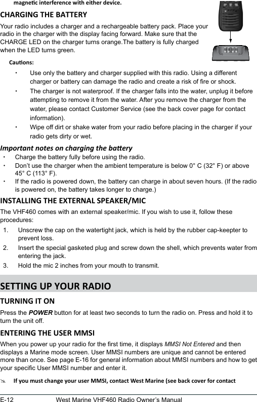 E-12 West Marine VHF460 Radio Owner’s ManualYour radio includes a charger and a rechargeable battery pack. Place your  radio in the charger with the display facing forward. Make sure that the  CHARGE LED on the charger turns orange.The battery is fully charged  when the LED turns green.     xUse only the battery and charger supplied with this radio. Using a different charger or battery can damage the radio and create a risk of re or shock. xThe charger is not waterproof. If the charger falls into the water, unplug it before attempting to remove it from the water. After you remove the charger from the water, please contact Customer Service (see the back cover page for contact information). xWipe off dirt or shake water from your radio before placing in the charger if your radio gets dirty or wet.Important notes on charging the baery xCharge the battery fully before using the radio.  xDon’t use the charger when the ambient temperature is below 0° C (32° F) or above 45° C (113° F). xIf the radio is powered down, the battery can charge in about seven hours. (If the radio is powered on, the battery takes longer to charge.)The VHF460 comes with an external speaker/mic. If you wish to use it, follow these procedures:1.  Unscrew the cap on the watertight jack, which is held by the rubber cap-keepter to prevent loss.2.  Insert the special gasketed plug and screw down the shell, which prevents water from entering the jack.3.  Hold the mic 2 inches from your mouth to transmit.Press the POWER button for at least two seconds to turn the radio on. Press and hold it to turn the unit off.When you power up your radio for the rst time, it displays MMSI Not Entered and then displays a Marine mode screen. User MMSI numbers are unique and cannot be entered more than once. See page E-16 for general information about MMSI numbers and how to get your specic User MMSI number and enter it.#