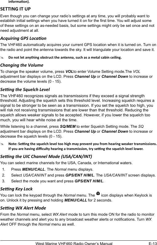 E-13West Marine VHF460 Radio Owner’s ManualEven though you can change your radio’s settings at any time, you will probably want to establish initial settings when you have turned it on for the rst time. You will adjust some of these settings on an as-needed basis, but some settings might only be set once and not need adjustment at all. Acquiring GPS LocaonThe VHF460 automatically acquires your current GPS location when it is turned on. Turn on the radio and point the antenna towards the sky. It will triangulate your location and save it.#Changing the Volume To change the speaker volume, press VOLto enter Volume Setting mode.The VOL adjustment bar displays on the LCD. Press Channel Up or Channel Down to increase or decrease the volume levels (0 - 15).Seng the Squelch LevelThe VHF460 recognizes signals as transmissions if they exceed a signal strength threshold. Adjusting the squelch sets this threshold level. Increasing squelch requires a signal to be stronger to be seen as a transmission. If you set the squelch too high, you will risk not receiving transmissions that are lower than that threshold. Reducing the squelch allows weaker signals to be accepted. However, if you lower the squelch too much, you will hear white noise all the time.While listening to a channel, press SQ/MEM to enter Squelch Setting mode. The SQ adjustment bar displays on the LCD. Press Channel Up or Channel Down to increase or decrease the squelch levels (0 - 15).#Seng the UIC Channel Mode (USA/CAN/INT)You can select marine channels for the USA, Canada, or International waters. 1.  Press MENU/CALL. The Normal menu displays.2.  Select USA/CAN/INT and press GPS/ENT H/M/L. The USA/CAN/INT screen displays.3.  Select the mode you want and press GPS/ENT H/M/L. Seng Key LockYou can lock the keypad through the Normal menu. The   icon displays when Keylock is on. Unlock it by pressing and holding MENU/CALL for 2 seconds.Seng WX Alert ModeFrom the Normal menu, select WX Alert mode to turn this mode ON for the radio to monitor weather channels and alert you to any broadcast weather alerts or notications. Turn WX Alert OFF through the Normal menu as well.