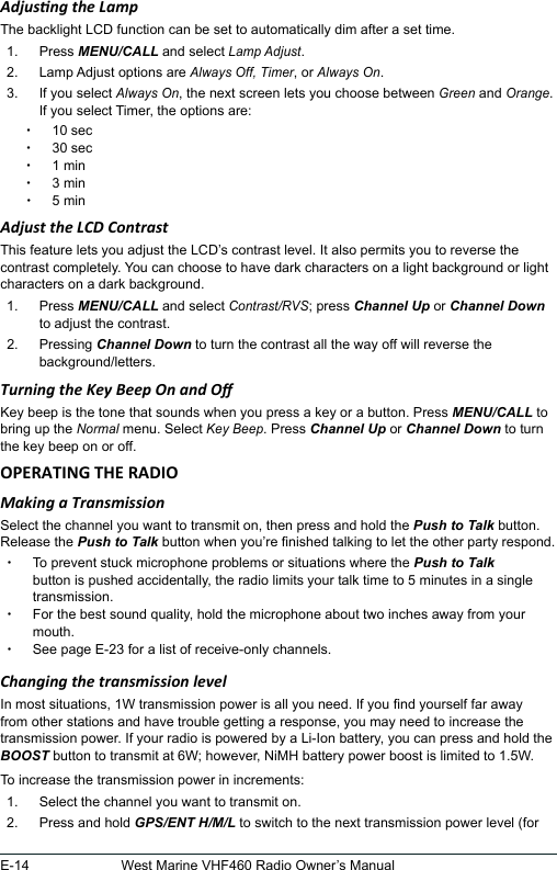 E-14 West Marine VHF460 Radio Owner’s ManualAdjusng the LampThe backlight LCD function can be set to automatically dim after a set time.1.  Press MENU/CALL and select Lamp Adjust. 2.  Lamp Adjust options are Always Off, Timer, or Always On.3.  If you select Always On, the next screen lets you choose between Green and Orange.If you select Timer, the options are: x10 sec x30 sec x1 min x3 min x5 minAdjust the LCD ContrastThis feature lets you adjust the LCD’s contrast level. It also permits you to reverse the contrast completely. You can choose to have dark characters on a light background or light characters on a dark background. 1.  Press MENU/CALL and select Contrast/RVS; press Channel Up or Channel Down to adjust the contrast.2.  Pressing Channel Down to turn the contrast all the way off will reverse the background/letters.Turning the Key Beep On and OKey beep is the tone that sounds when you press a key or a button. Press MENU/CALL to bring up the Normal menu. Select Key Beep. Press Channel Up or Channel Down to turn the key beep on or off.Making a TransmissionSelect the channel you want to transmit on, then press and hold the Push to Talk button. Release the Push to Talk button when you’re nished talking to let the other party respond.  xTo prevent stuck microphone problems or situations where the Push to Talk button is pushed accidentally, the radio limits your talk time to 5 minutes in a single transmission. xFor the best sound quality, hold the microphone about two inches away from your mouth. xSee page E-23 for a list of receive-only channels.Changing the transmission levelIn most situations, 1W transmission power is all you need. If you nd yourself far away from other stations and have trouble getting a response, you may need to increase the transmission power. If your radio is powered by a Li-Ion battery, you can press and hold the BOOST button to transmit at 6W; however, NiMH battery power boost is limited to 1.5W. To increase the transmission power in increments: 1.  Select the channel you want to transmit on. 2.  Press and hold GPS/ENT H/M/L to switch to the next transmission power level (for 